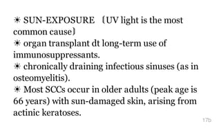 ☀ SUN-EXPOSURE 〘UV light is the most
common cause〙
☀ organ transplant dt long-term use of
immunosuppressants.
☀ chronically draining infectious sinuses (as in
osteomyelitis).
☀ Most SCCs occur in older adults (peak age is
66 years) with sun-damaged skin, arising from
actinic keratoses.
17b
 