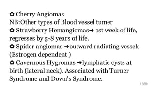 ✿ Cherry Angiomas
NB:Other types of Blood vessel tumer
✿ Strawberry Hemangiomas➜ 1st week of life,
regresses by 5-8 years of life.
✿ Spider angiomas ➜outward radiating vessels
(Estrogen dependent )
✿ Cavernous Hygromas ➜lymphatic cysts at
birth (lateral neck). Associated with Turner
Syndrome and Down's Syndrome.
188b
 