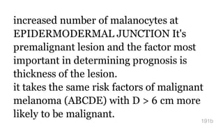 increased number of malanocytes at
EPIDERMODERMAL JUNCTION It's
premalignant lesion and the factor most
important in determining prognosis is
thickness of the lesion.
it takes the same risk factors of malignant
melanoma (ABCDE) with D > 6 cm more
likely to be malignant.
191b
 