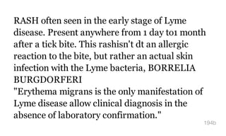 RASH often seen in the early stage of Lyme
disease. Present anywhere from 1 day to1 month
after a tick bite. This rashisn't dt an allergic
reaction to the bite, but rather an actual skin
infection with the Lyme bacteria, BORRELIA
BURGDORFERI
"Erythema migrans is the only manifestation of
Lyme disease allow clinical diagnosis in the
absence of laboratory confirmation."
194b
 