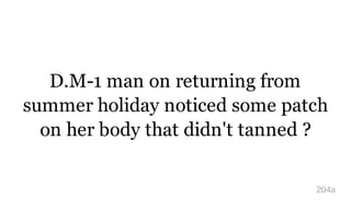 D.M-1 man on returning from
summer holiday noticed some patch
on her body that didn't tanned ?
204a
 