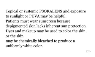 Topical or systemic PSORALENS and exposure
to sunlight or PUVA may be helpful.
Patients must wear sunscreen because
depigmented skin lacks inherent sun protection.
Dyes and makeup may be used to color the skin,
or the skin
may be chemically bleached to produce a
uniformly white color.
207b
 