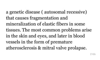 a genetic disease ( autosomal recessive)
that causes fragmentation and
mineralization of elastic fibers in some
tissues. The most common problems arise
in the skin and eyes, and later in blood
vessels in the form of premature
atherosclerosis & mitral valve prolapse.
216b
 