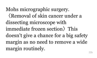 Mohs micrographic surgery.
〈Removal of skin cancer under a
dissecting microscope with
immediate frozen section〉This
doesn't give a chance for a big safety
margin as no need to remove a wide
margin routinely.
22b
 