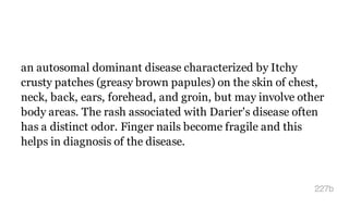 an autosomal dominant disease characterized by Itchy
crusty patches (greasy brown papules) on the skin of chest,
neck, back, ears, forehead, and groin, but may involve other
body areas. The rash associated with Darier's disease often
has a distinct odor. Finger nails become fragile and this
helps in diagnosis of the disease.
227b
 
