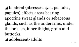 ◢ bilateral (abcesses, cyst, pustules,
papules) affects areas bearing
apocrine sweat glands or sebaceous
glands, such as the underarms, under
the breasts, inner thighs, groin and
buttocks.
◢ adolescent/adults
231b
 