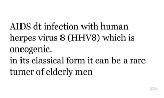 AIDS dt infection with human
herpes virus 8 (HHV8) which is
oncogenic.
in its classical form it can be a rare
tumer of elderly men
23b
 