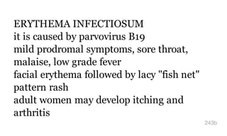 ERYTHEMA INFECTIOSUM
it is caused by parvovirus B19
mild prodromal symptoms, sore throat,
malaise, low grade fever
facial erythema followed by lacy "fish net"
pattern rash
adult women may develop itching and
arthritis
243b
 