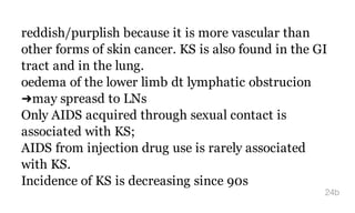reddish/purplish because it is more vascular than
other forms of skin cancer. KS is also found in the GI
tract and in the lung.
oedema of the lower limb dt lymphatic obstrucion
➜may spreasd to LNs
Only AIDS acquired through sexual contact is
associated with KS;
AIDS from injection drug use is rarely associated
with KS.
Incidence of KS is decreasing since 90s
24b
 