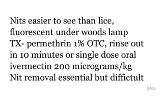 Nits easier to see than lice,
fluorescent under woods lamp
TX- permethrin 1% OTC, rinse out
in 10 minutes or single dose oral
ivermectin 200 micrograms/kg
Nit removal essential but diffictult
246b
 