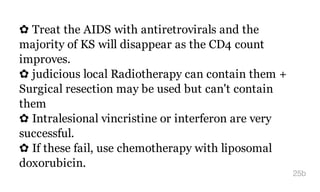 ✿ Treat the AIDS with antiretrovirals and the
majority of KS will disappear as the CD4 count
improves.
✿ judicious local Radiotherapy can contain them +
Surgical resection may be used but can't contain
them
✿ Intralesional vincristine or interferon are very
successful.
✿ If these fail, use chemotherapy with liposomal
doxorubicin.
25b
 