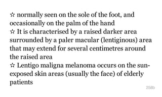✫ normally seen on the sole of the foot, and
occasionally on the palm of the hand
✫ It is characterised by a raised darker area
surrounded by a paler macular (lentiginous) area
that may extend for several centimetres around
the raised area
✫ Lentigo maligna melanoma occurs on the sun-
exposed skin areas (usually the face) of elderly
patients
258b
 