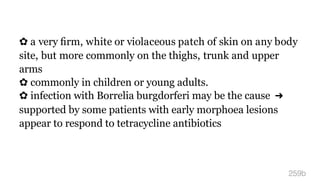 ✿ a very ﬁrm, white or violaceous patch of skin on any body
site, but more commonly on the thighs, trunk and upper
arms
✿ commonly in children or young adults.
✿ infection with Borrelia burgdorferi may be the cause ➜
supported by some patients with early morphoea lesions
appear to respond to tetracycline antibiotics
259b
 