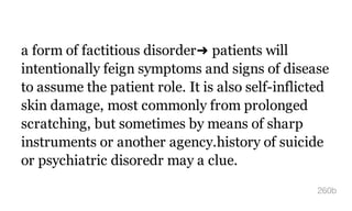 a form of factitious disorder➜ patients will
intentionally feign symptoms and signs of disease
to assume the patient role. It is also self-inflicted
skin damage, most commonly from prolonged
scratching, but sometimes by means of sharp
instruments or another agency.history of suicide
or psychiatric disoredr may a clue.
260b
 