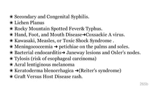 ✬ Secondary and Congenital Syphilis.
✬ Lichen Planus
✬ Rocky Mountain Spotted Fever& Typhus.
✬ Hand, Foot, and Mouth Disease➜Coxsackie A virus.
✬ Kawasaki, Measles, or Toxic Shock Syndrome .
✬ Meningococcemia ➜ petichiae on the palms and soles.
✬ Bacterial endocarditis➜ Janeway lesions and Osler's nodes.
✬ Tylosis (risk of esophageal carcinoma)
✬ Acral lentiginous melanoma
✬ Keratoderma blenorrhagica ➜(Reiter's syndrome)
✬ Graft Versus Host Disease rash.
265b
 