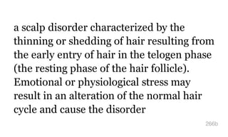 a scalp disorder characterized by the
thinning or shedding of hair resulting from
the early entry of hair in the telogen phase
(the resting phase of the hair follicle).
Emotional or physiological stress may
result in an alteration of the normal hair
cycle and cause the disorder
266b
 