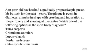 A 12-year-old boy has had a gradually progressive plaque on
his buttock for the past 3 years. The plaque is 15 cm in
diameter, annular in shape with crusting and induration at
the periphery and scarring at the centre. Which one of the
following options is the most likely diagnosis?
Tinea corporis
Granuloma annulare
Lupus vulgaris
Borderline leprosy
Cutaneous leishmaniasis
269a
 