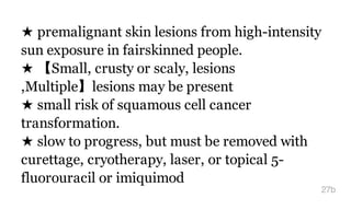 ★ premalignant skin lesions from high-intensity
sun exposure in fairskinned people.
★ 【Small, crusty or scaly, lesions
,Multiple】lesions may be present
★ small risk of squamous cell cancer
transformation.
★ slow to progress, but must be removed with
curettage, cryotherapy, laser, or topical 5-
fluorouracil or imiquimod
27b
 