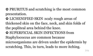 ✿ PRURITUS and scratching is the most common
presentation.
✿ LICHENIFIED SKIN :scaly rough areas of
thickened skin on the face, neck, and skin folds of
the popliteal area behind the knee.
✿ SUPERFICIAL SKIN INFECTIONS from
Staphylococcus are common because
microorganisms are driven under the epidermis by
scratching. This, in turn, leads to more itching.
31b
 