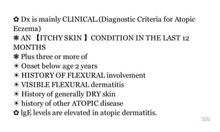 ✿ Dx is mainly CLINICAL.(Diagnostic Criteria for Atopic
Eczema)
❃ AN 【ITCHY SKIN 】CONDITION IN THE LAST 12
MONTHS
❃ Plus three or more of
☀ Onset below age 2 years
☀ HISTORY OF FLEXURAL involvement
☀ VISIBLE FLEXURAL dermatitis
☀ History of generally DRY skin
☀ history of other ATOPIC disease
✿ lgE levels are elevated in atopic dermatitis.
32b
 