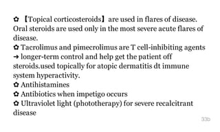 ✿ 【Topical corticosteroids】are used in flares of disease.
Oral steroids are used only in the most severe acute flares of
disease.
✿ Tacrolimus and pimecrolimus are T cell-inhibiting agents
➜ longer-term control and help get the patient off
steroids.used topically for atopic dermatitis dt immune
system hyperactivity.
✿ Antihistamines
✿ Antibiotics when impetigo occurs
✿ Ultraviolet light (phototherapy) for severe recalcitrant
disease
33b
 
