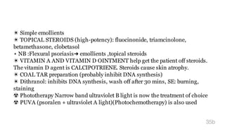 ☀ Simple emollients
☀ TOPICAL STEROIDS (high-potency): fluocinonide, triamcinolone,
betamethasone, clobetasol
⋆ NB :Flexural psoriasis➜ emollients ,topical steroids
☀ VITAMIN A AND VITAMIN D OINTMENT help get the patient off steroids.
The vitamin D agent is CALCIPOTRIENE. Steroids cause skin atrophy.
☀ COAL TAR preparation (probably inhibit DNA synthesis)
☀ Dithranol: inhibits DNA synthesis, wash off after 30 mins, SE: burning,
staining
☢ Phototherapy Narrow band ultraviolet B light is now the treatment of choice
☢ PUVA (psoralen + ultraviolet A light)(Photochemotherapy) is also used
35b
 