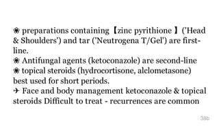 ❀ preparations containing【zinc pyrithione 】('Head
& Shoulders') and tar ('Neutrogena T/Gel') are first-
line.
❀ Antifungal agents (ketoconazole) are second-line
❀ topical steroids (hydrocortisone, alclometasone)
best used for short periods.
✈ Face and body management ketoconazole & topical
steroids Difficult to treat - recurrences are common
38b
 
