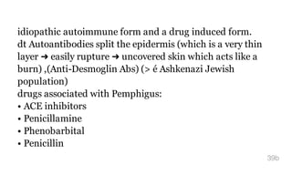idiopathic autoimmune form and a drug induced form.
dt Autoantibodies split the epidermis (which is a very thin
layer ➜ easily rupture ➜ uncovered skin which acts like a
burn) ,(Anti-Desmoglin Abs) (> é Ashkenazi Jewish
population)
drugs associated with Pemphigus:
• ACE inhibitors
• Penicillamine
• Phenobarbital
• Penicillin
39b
 