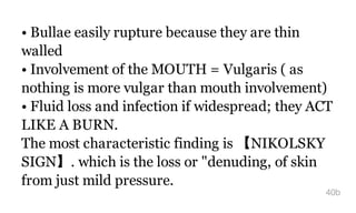• Bullae easily rupture because they are thin
walled
• Involvement of the MOUTH = Vulgaris ( as
nothing is more vulgar than mouth involvement)
• Fluid loss and infection if widespread; they ACT
LIKE A BURN.
The most characteristic finding is 【NIKOLSKY
SIGN】. which is the loss or "denuding, of skin
from just mild pressure.
40b
 