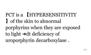 PCT is a 【HYPERSENSITIVITY
】of the skin to abnormal
porphyrins when they are exposed
to light ➜dt deficiency of
uroporphyrin decarboxylase .
46b
 