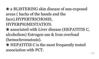 ❀ a BLISTERING skin disease of sun-exposed
areas ( backs of the hands and the
face).HYPERTRICHOSIS,
HYPERPIGMENTATION.
❀ associated with Liver disease (HEPATITIS C,
alcoholism) Estrogen use & Iron overload
(hemochromatosis).
❀ HEPATITIS C is the most frequently tested
association with PCT.
47b
 