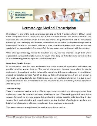 Totalmed Transcription Company [www.totalmedtranscription.net] Page 1 
Dermatology Medical Transcription 
Dermatology is one of the most complex and complicated field. It consists of many difficult terms, which are quite difficult to understand. It is all these uncommon terms and possible afflictions and conditions that are associated with the skin, that makes this particular field and its transcription quite tough, and challenging job. However, to make sure we can deliver quality Dermatology medical transcription services to our clients, we have a team of dedicated professionals who are not only specialized, but have detailed information of all the terms associated and related with dermatology. 
While offering dermatology medical transcription services, it is very important to get them whole expressed in a unique but simple manner. However, while doing so, it should be also considered that all the Dermatology terminologies are also effectively used. 
More about Quality Process: 
In last few years, there has been a substantial rise in the number of organization and health care providers availing services from us. This kind of phenomenon increase in our client list can be attributed to the quality of services delivered by us and the skills that are displayed in our delivered medical transcription services. Apart from that, our team of transcribers is not only just prompt in their work, but they also take care that it is done in a very professional manner. It is due to such aspects that we are able to meet the needs and requirements of our customer, that too at quite an affordable price. 
About of Pricing: 
There is no dearth of medical services offering organizations in the industry. Although most of these try harder to meet the standards set by us and deliver the kind of Dermatology medical transcription services, for which we are very popular. But, while doing so they forget to understand that it takes years of hard work, discipline and commitment to employ the kind of professionals we have and build a fine infrastructure, which can complement these employed professionals. 
Visit www.totalmedtranscription.net for medical transcription services. 