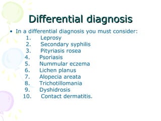 Differential diagnosisDifferential diagnosis
• In a differential diagnosis you must consider:
1. Leprosy
2. Secondary syphilis
3. Pityriasis rosea
4. Psoriasis
5. Nummular eczema
6. Lichen planus
7. Alopecia areata
8. Trichotillomania
9. Dyshidrosis
10. Contact dermatitis.
 