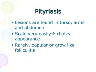 PityriasisPityriasis
• Lesions are found in torso, arms
and abdomen
• Scale very easily chalky
appearance
• Rarely, papular or grow like
folliculitis
 