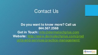 Contact Us
Do you want to know more? Call us
844.567.2568
Get in Touch: info@dermatechplus.com
Website: http://www.dermatechplus.com/prod
ucts-and-services/practice-management/
 