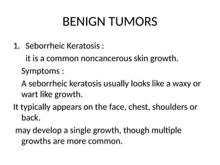 BENIGN TUMORS
1. Seborrheic Keratosis :
it is a common noncancerous skin growth.
Symptoms :
A seborrheic keratosis usually looks like a waxy or
wart like growth.
It typically appears on the face, chest, shoulders or
back.
may develop a single growth, though multiple
growths are more common.
 