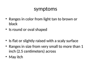 symptoms
• Ranges in color from light tan to brown or
black
• Is round or oval shaped
• Is flat or slightly raised with a scaly surface
• Ranges in size from very small to more than 1
inch (2.5 centimeters) across
• May itch
 