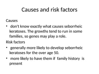 Causes and risk factors
Causes
• don't know exactly what causes seborrheic
keratoses. The growths tend to run in some
families, so genes may play a role.
Risk factors
• generally more likely to develop seborrheic
keratoses for the over age 50.
• more likely to have them if family history is
present
 