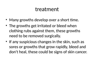 treatment
• Many growths develop over a short time.
• The growths get irritated or bleed when
clothing rubs against them, these growths
need to be removed surgically.
• If any suspicious changes in the skin, such as
sores or growths that grow rapidly, bleed and
don't heal, these could be signs of skin cancer.
 