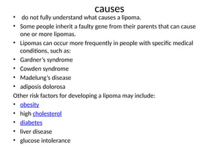 causes
• do not fully understand what causes a lipoma.
• Some people inherit a faulty gene from their parents that can cause
one or more lipomas.
• Lipomas can occur more frequently in people with specific medical
conditions, such as:
• Gardner’s syndrome
• Cowden syndrome
• Madelung’s disease
• adiposis dolorosa
Other risk factors for developing a lipoma may include:
• obesity
• high cholesterol
• diabetes
• liver disease
• glucose intolerance
 