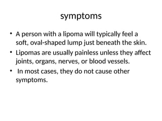 symptoms
• A person with a lipoma will typically feel a
soft, oval-shaped lump just beneath the skin.
• Lipomas are usually painless unless they affect
joints, organs, nerves, or blood vessels.
• In most cases, they do not cause other
symptoms.
 