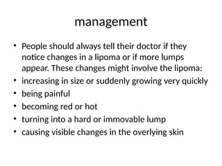 management
• People should always tell their doctor if they
notice changes in a lipoma or if more lumps
appear. These changes might involve the lipoma:
• increasing in size or suddenly growing very quickly
• being painful
• becoming red or hot
• turning into a hard or immovable lump
• causing visible changes in the overlying skin
 