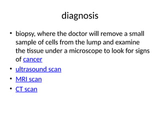 diagnosis
• biopsy, where the doctor will remove a small
sample of cells from the lump and examine
the tissue under a microscope to look for signs
of cancer
• ultrasound scan
• MRI scan
• CT scan
 