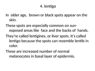 4. lentigo
In older age, brown or black spots appear on the
skin.
These spots are especially common on sun-
exposed areas like face and the backs of hands.
They’re called lentigines, or liver spots. It’s called
lentigo because the spots can resemble lentils in
color.
These are increased number of normal
melanocytes in basal layer of epidermis.
 