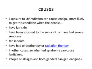 causes
• Exposure to UV radiation can cause lentigo. more likely
to get this condition when the people,…
• have fair skin
• have been exposed to the sun a lot, or have had several
sunburns
• tan indoors
• have had phototherapy or radiation therapy
• In other cases, an inherited syndrome can cause
lentigines.
• People of all ages and both genders can get lentigines.
 