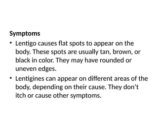 Symptoms
• Lentigo causes flat spots to appear on the
body. These spots are usually tan, brown, or
black in color. They may have rounded or
uneven edges.
• Lentigines can appear on different areas of the
body, depending on their cause. They don’t
itch or cause other symptoms.
 