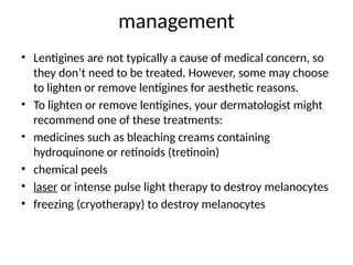 management
• Lentigines are not typically a cause of medical concern, so
they don’t need to be treated. However, some may choose
to lighten or remove lentigines for aesthetic reasons.
• To lighten or remove lentigines, your dermatologist might
recommend one of these treatments:
• medicines such as bleaching creams containing
hydroquinone or retinoids (tretinoin)
• chemical peels
• laser or intense pulse light therapy to destroy melanocytes
• freezing (cryotherapy) to destroy melanocytes
 