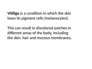 Vitiligo is a condition in which the skin
loses its pigment cells (melanocytes).
This can result in discolored patches in
different areas of the body, including
the skin, hair and mucous membranes.
 