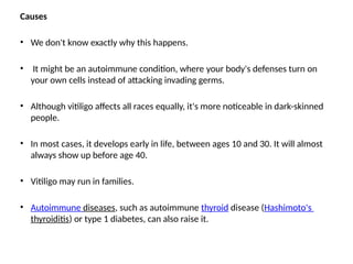 Causes
• We don't know exactly why this happens.
• It might be an autoimmune condition, where your body's defenses turn on
your own cells instead of attacking invading germs.
• Although vitiligo affects all races equally, it's more noticeable in dark-skinned
people.
• In most cases, it develops early in life, between ages 10 and 30. It will almost
always show up before age 40.
• Vitiligo may run in families.
• Autoimmune diseases, such as autoimmune thyroid disease (Hashimoto's
thyroiditis) or type 1 diabetes, can also raise it.
 