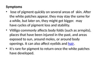 Symptoms
• lose of pigment quickly on several areas of skin. After
the white patches appear, they may stay the same for
a while, but later on, they might get bigger. may
have cycles of pigment loss and stability.
• Vitiligo commonly affects body folds (such as armpits),
places that have been injured in the past, and areas
exposed to sun, around moles, or around body
openings. It can also affect eyelids and hair.
• It's rare for pigment to return once the white patches
have developed.
 